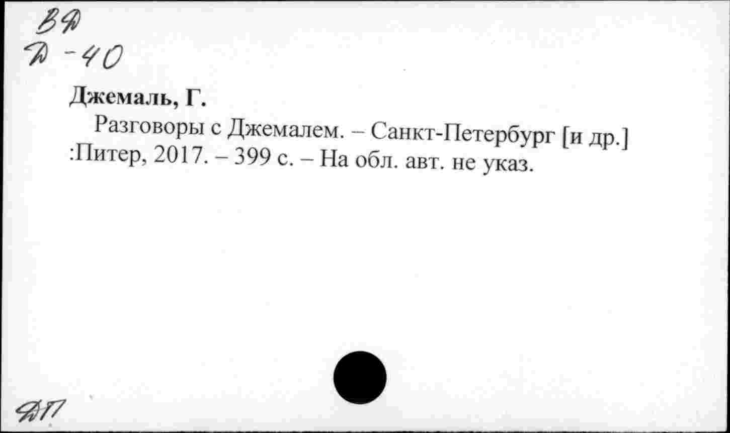 ﻿5г
Джемаль, Г.
Разговоры с Джемалем. - Санкт-Петербург [и др.1 .Питер, 2017. — 399 с. — На обл. авт. не указ.
